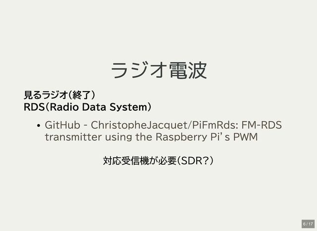 ラジオ電波
ラジオ電波
見るラジオ(終了)
RDS(Radio Data System)
対応受信機が必要(SDR?)
GitHub - ChristopheJacquet/PiFmRds: FM-RDS
transmitter using the Raspberry Pi’s PWM
6 / 17

