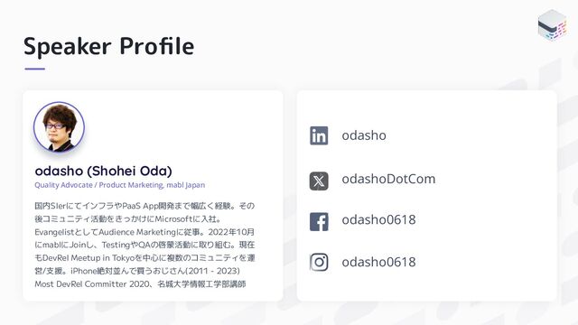 Speaker Proﬁle
odasho (Shohei Oda)
Quality Advocate / Product Marketing, mabl Japan
国内SIerにてインフラやPaaS App開発まで幅広く経験。その
後コミュニティ活動をきっかけにMicrosoftに入社。
EvangelistとしてAudience Marketingに従事。2022年10月
にmablにJoinし、TestingやQAの啓蒙活動に取り組む。現在
もDevRel Meetup in Tokyoを中心に複数のコミュニティを運
営/支援。iPhone絶対並んで買うおじさん(2011 - 2023)
Most DevRel Committer 2020、名城大学情報工学部講師
odashoDotCom
odasho0618
odasho
odasho0618
