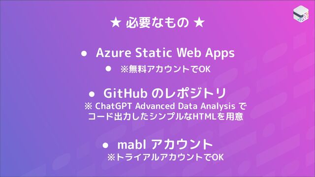 ★ 必要なもの ★
● Azure Static Web Apps
● ※無料アカウントでOK
● GitHub のレポジトリ
※ ChatGPT Advanced Data Analysis で
コード出力したシンプルなHTMLを用意
● mabl アカウント
※トライアルアカウントでOK
