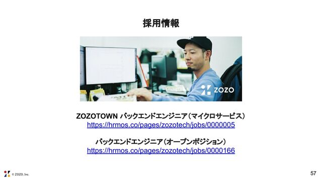 © ZOZO, Inc.
57
ZOZOTOWN バックエンドエンジニア（マイクロサービス）
https://hrmos.co/pages/zozotech/jobs/0000005
バックエンドエンジニア（オープンポジション）
https://hrmos.co/pages/zozotech/jobs/0000166
採用情報 
