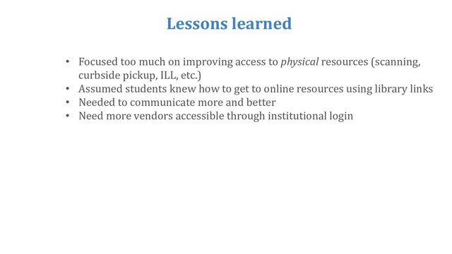 Lessons learned
• Focused too much on improving access to physical resources (scanning,
curbside pickup, ILL, etc.)
• Assumed students knew how to get to online resources using library links
• Needed to communicate more and better
• Need more vendors accessible through institutional login
