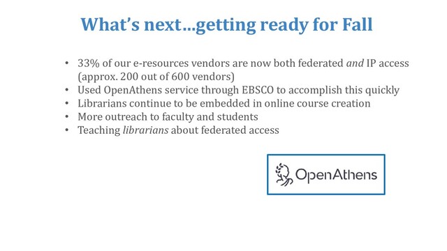 What’s next…getting ready for Fall
• 33% of our e-resources vendors are now both federated and IP access
(approx. 200 out of 600 vendors)
• Used OpenAthens service through EBSCO to accomplish this quickly
• Librarians continue to be embedded in online course creation
• More outreach to faculty and students
• Teaching librarians about federated access
