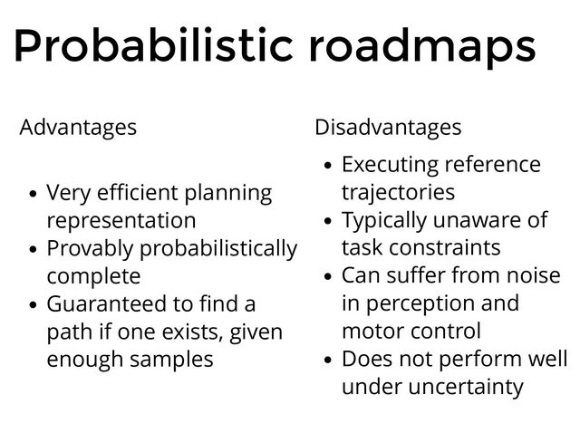 Probabilistic roadmaps
Advantages
Very eﬃcient planning
representation
Provably probabilistically
complete
Guaranteed to ﬁnd a
path if one exists, given
enough samples
Disadvantages
Executing reference
trajectories
Typically unaware of
task constraints
Can suﬀer from noise
in perception and
motor control
Does not perform well
under uncertainty
