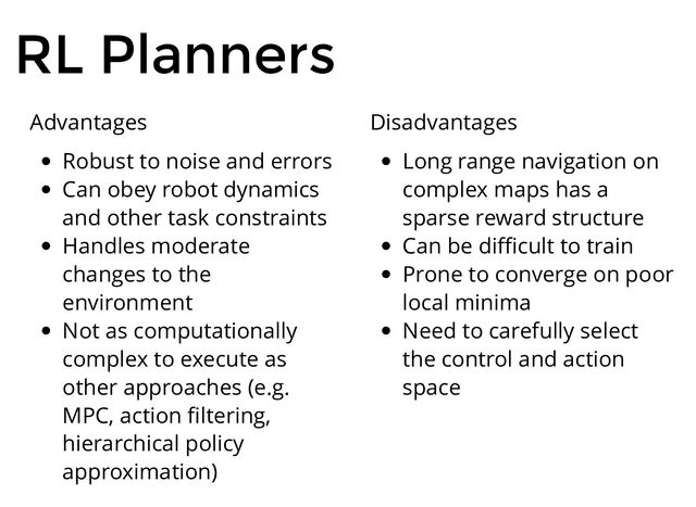 RL Planners
Advantages
Robust to noise and errors
Can obey robot dynamics
and other task constraints
Handles moderate
changes to the
environment
Not as computationally
complex to execute as
other approaches (e.g.
MPC, action ﬁltering,
hierarchical policy
approximation)
Disadvantages
Long range navigation on
complex maps has a
sparse reward structure
Can be diﬃcult to train
Prone to converge on poor
local minima
Need to carefully select
the control and action
space
