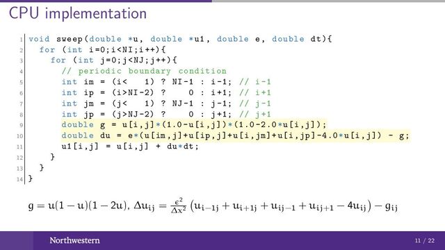 CPU implementation
1 void sweep(double *u, double *u1 , double e, double dt){
2 for (int i=0;iNI -2) ? 0 : i+1; // i+1
7 int jm = (j< 1) ? NJ -1 : j-1; // j-1
8 int jp = (j>NJ -2) ? 0 : j+1; // j+1
9 double g = u[i,j]*(1.0-u[i,j])*(1.0 -2.0*u[i,j]);
10 double du = e*(u[im ,j]+u[ip ,j]+u[i,jm]+u[i,jp] -4.0*u[i,j]) - g;
11 u1[i,j] = u[i,j] + du*dt;
12 }
13 }
14 }
g = u(1 − u)(1 − 2u), ∆uij = 2
∆x2
ui−1j + ui+1j + uij−1 + uij+1 − 4uij − gij
11 / 22

