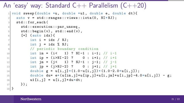 An ‘easy’ way: Standard C++ Parallelism (C++20)
1 void sweep(double *u, double *u1 , double e, double dt){
2 auto v = std:: ranges :: views :: iota(0, NI*NJ);
3 std:: for_each(
4 std:: execution :: par_unseq ,
5 std:: begin(v), std::end(v),
6 [=] (auto idx){
7 int i = idx / NJ;
8 int j = idx % NJ;
9 // periodic boundary condition
10 int im = (i< 1) ? NI -1 : i-1; // i-1
11 int ip = (i>NI -2) ? 0 : i+1; // i+1
12 int jm = (j< 1) ? NJ -1 : j-1; // j-1
13 int jp = (j>NJ -2) ? 0 : j+1; // j+1
14 double g = u[i,j]*(1.0-u[i,j])*(1.0 -2.0*u[i,j]);
15 double du= e*(u[im ,j]+u[ip ,j]+u[i,jm]+u[i,jp] -4.0*u[i,j]) - g;
16 u1[i,j] = u[i,j]+du*dt;
17 });
18 }
21 / 22
