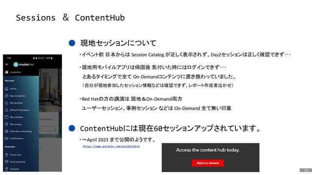 13
はじめに
Sessions ＆ ContentHub
● 現地セッションについて
● ContentHubには現在60セッションアップされています。
・イベント前 日本からは Session Catalog が正しく表示されず、Day2セッションは正しく確認できず･･･
・現地用モバイルアプリは帰国後 気付いた時にはログインできず･･･
とあるタイミングで全て On-Demandコンテンツに置き換わっていました。
（自分が現地参加したセッション情報などは確認できず、レポート作成者泣かせ）
・Red Hatの方の講演は 現地＆On-Demand両方
ユーザーセッション、事例セッション などは On-Demand 全て無い印象
https://www.ansible.com/ansiblefest
・～April 2023 まで公開のようです。
