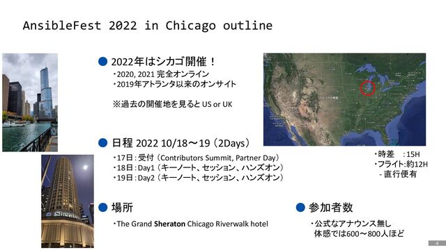 4
はじめに
AnsibleFest 2022 in Chicago outline
● 2022年はシカゴ開催！
● 日程 2022 10/18～19 （2Days）
・2020, 2021 完全オンライン
・2019年アトランタ以来のオンサイト
※過去の開催地を見ると US or UK
・17日：受付 （Contributors Summit, Partner Day）
・18日：Day1 （キーノート、セッション、ハンズオン）
・19日：Day2 （キーノート、セッション、ハンズオン）
● 参加者数
・公式なアナウンス無し
体感では600～800人ほど
・時差 ：15H
・フライト:約12H
- 直行便有
● 場所
・The Grand Sheraton Chicago Riverwalk hotel
