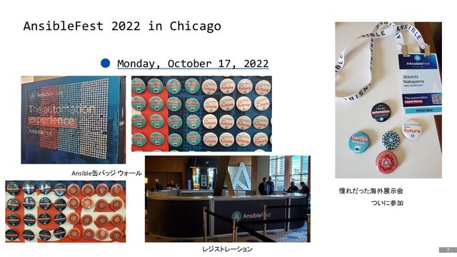 7
はじめに
AnsibleFest 2022 in Chicago
● Monday, October 17, 2022
Ansible缶バッジ ウォール
憧れだった海外展示会
ついに参加
レジストレーション
