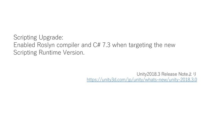 Scripting Upgrade:
Enabled Roslyn compiler and C# 7.3 when targeting the new
Scripting Runtime Version.
Unity2018.3 Release Noteより
https://unity3d.com/jp/unity/whats-new/unity-2018.3.0
