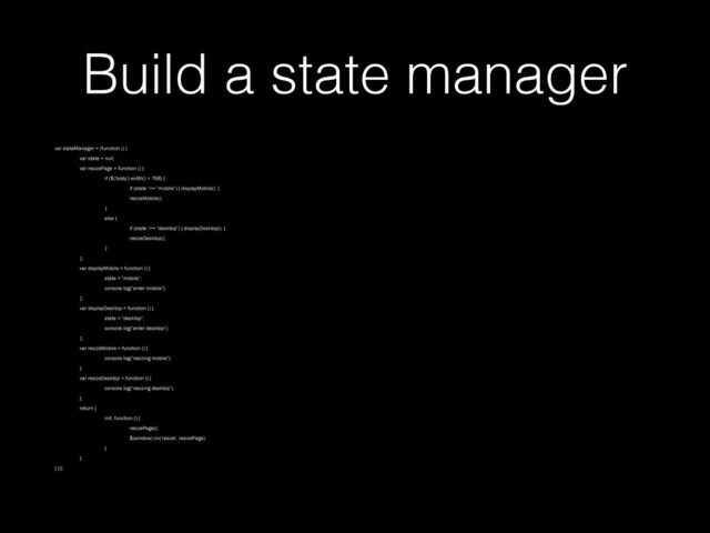 Build a state manager
var stateManager = (function () {
var state = null;
var resizePage = function () {
if ($('body').width() < 768) {
if (state !== "mobile") { displayMobile(); }
resizeMobile();
}
else {
if (state !== "desktop") { displayDesktop(); }
resizeDesktop();
}
};
var displayMobile = function () {
state = "mobile";
console.log("enter mobile");
};
var displayDesktop = function () {
state = "desktop";
console.log("enter desktop");
};
var resizeMobile = function () {
console.log("resizing mobile");
};
var resizeDesktop = function () {
console.log("resizing desktop");
};
return {
init: function () {
resizePage();
$(window).on('resize', resizePage);
}
};
} ());

