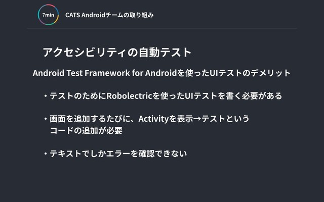CATS Androidチームの取り組み
min
アクセシビリティの⾃動テスト
Android Test Framework for Androidを使ったUIテストのデメリット
‧テストのためにRobolectricを使ったUIテストを書く必要がある
‧画⾯を追加するたびに、Activityを表⽰→テストという
 コードの追加が必要
‧テキストでしかエラーを確認できない
