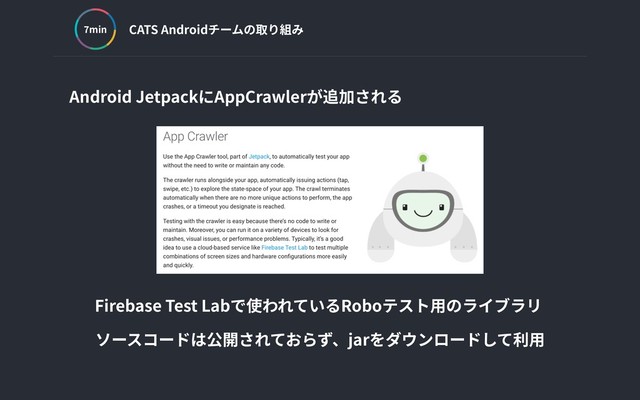 CATS Androidチームの取り組み
min
Android JetpackにAppCrawlerが追加される
Firebase Test Labで使われているRoboテスト⽤のライブラリ
ソースコードは公開されておらず、jarをダウンロードして利⽤
