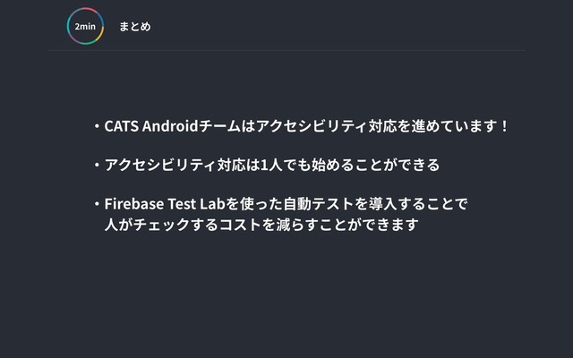 まとめ
min
‧CATS Androidチームはアクセシビリティ対応を進めています！
‧アクセシビリティ対応は1⼈でも始めることができる
‧Firebase Test Labを使った⾃動テストを導⼊することで
 ⼈がチェックするコストを減らすことができます
