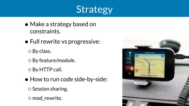 Strategy
• Make a strategy based on
constraints.
• Full rewrite vs progressive:
◦By class.
◦By feature/module.
◦By HTTP call.
• How to run code side-by-side:
◦Session sharing.
◦mod_rewrite.
