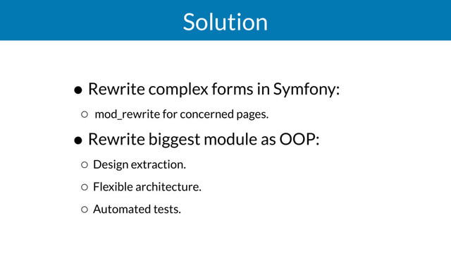 Solution
• Rewrite complex forms in Symfony:
◦ mod_rewrite for concerned pages.
• Rewrite biggest module as OOP:
◦ Design extraction.
◦ Flexible architecture.
◦ Automated tests.

