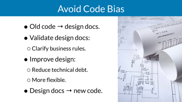 Avoid Code Bias
• Old code → design docs.
• Validate design docs:
◦Clarify business rules.
• Improve design:
◦Reduce technical debt.
◦More ﬂexible.
• Design docs → new code.
