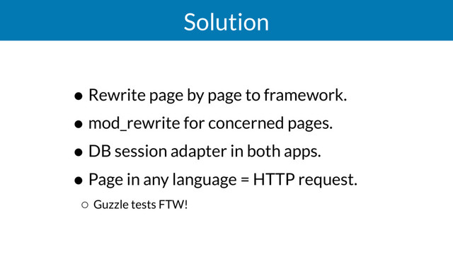 Solution
• Rewrite page by page to framework.
• mod_rewrite for concerned pages.
• DB session adapter in both apps.
• Page in any language = HTTP request.
◦ Guzzle tests FTW!
