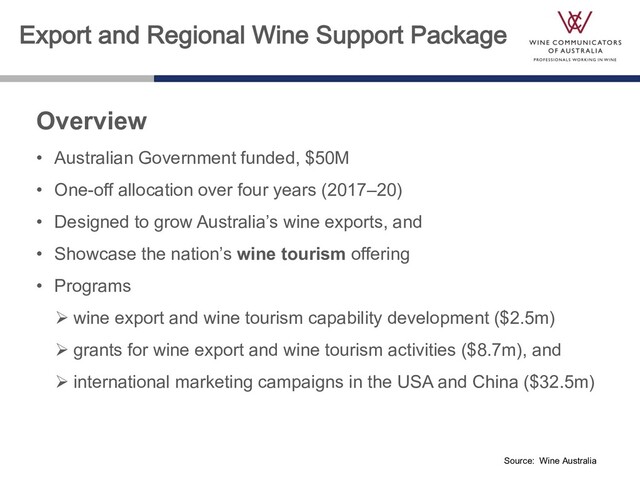 Export and Regional Wine Support Package
Overview
• Australian Government funded, $50M
• One-off allocation over four years (2017–20)
• Designed to grow Australia’s wine exports, and
• Showcase the nation’s wine tourism offering
• Programs
Ø wine export and wine tourism capability development ($2.5m)
Ø grants for wine export and wine tourism activities ($8.7m), and
Ø international marketing campaigns in the USA and China ($32.5m)
Source: Wine Australia
