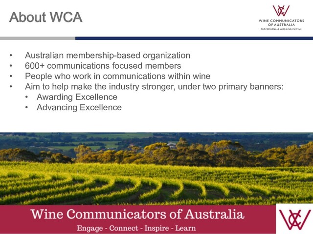 About WCA
• Australian membership-based organization
• 600+ communications focused members
• People who work in communications within wine
• Aim to help make the industry stronger, under two primary banners:
• Awarding Excellence
• Advancing Excellence
