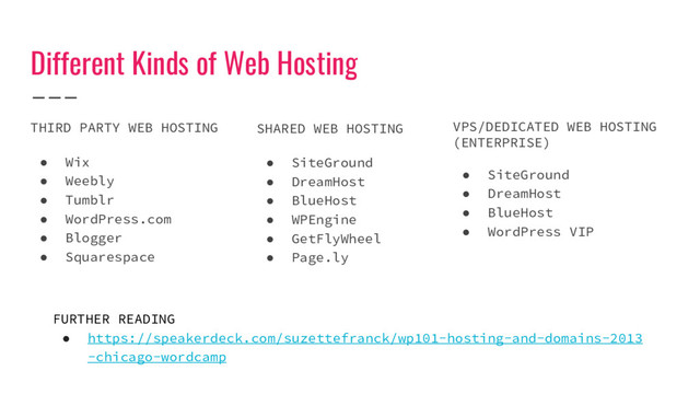 Different Kinds of Web Hosting
THIRD PARTY WEB HOSTING
● Wix
● Weebly
● Tumblr
● WordPress.com
● Blogger
● Squarespace
SHARED WEB HOSTING
● SiteGround
● DreamHost
● BlueHost
● WPEngine
● GetFlyWheel
● Page.ly
VPS/DEDICATED WEB HOSTING
(ENTERPRISE)
● SiteGround
● DreamHost
● BlueHost
● WordPress VIP
FURTHER READING
● https://speakerdeck.com/suzettefranck/wp101-hosting-and-domains-2013
-chicago-wordcamp
