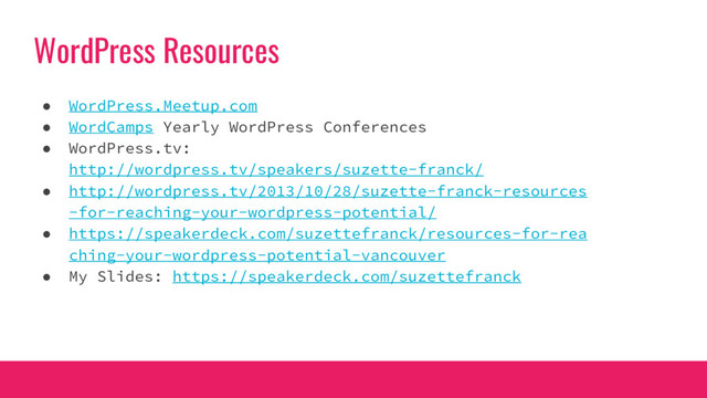 WordPress Resources
● WordPress.Meetup.com
● WordCamps Yearly WordPress Conferences
● WordPress.tv:
http://wordpress.tv/speakers/suzette-franck/
● http://wordpress.tv/2013/10/28/suzette-franck-resources
-for-reaching-your-wordpress-potential/
● https://speakerdeck.com/suzettefranck/resources-for-rea
ching-your-wordpress-potential-vancouver
● My Slides: https://speakerdeck.com/suzettefranck
