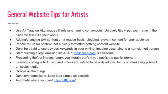General Website Tips for Artists
● Use Alt Tags on ALL images & relevant naming conventions (Uniquely title + put your name in the
filename title if it’s your work)
● Adding/changing text content on a regular basis, blogging relevant content for your audience
● People return for content, not a nicely formatted nothing content website
● Don't be afraid to use obvious keywords in your writing, imagine describing to a non-sighted person
● Start building a legit emailing list ASAP, mailchimp.com is awesome
● Preventing theft of images (sorry, you literally can't, if you publish to public internet)
● Learning coding is NOT required unless you intend to be a developer, focus on marketing yourself
on social media
● Google all the things
● Don’t overcomplicate, keep it as simple as possible
● Automate where you can! https://ifttt.com/
