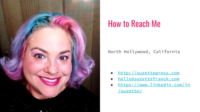 How to Reach Me
North Hollywood, California
● http://suzettepress.com
● hello@suzettefranck.com
● https://www.linkedin.com/in
/suzette/
