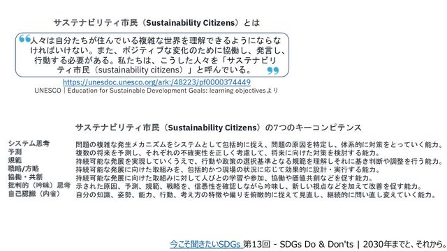 サステナビリティ市民（Sustainability Citizens）とは
人々は自分たちが住んでいる複雑な世界を理解できるようにならな
ければいけない。また、ポジティブな変化のために協働し、発言し、
行動する必要がある。私たちは、こうした人々を「サステナビリ
ティ市民（sustainability citizens）」と呼んでいる。
https://unesdoc.unesco.org/ark:/48223/pf0000374449
UNESCO | Education for Sustainable Development Goals: learning objectivesより
システム思考
予測
規範
戦略/方略
協働・共創
批判的（吟味）思考
自己認識（内省）
問題の複雑な発生メカニズムをシステムとして包括的に捉え、問題の原因を特定し、体系的に対策をとっていく能力。
複数の将来を予測し、それぞれの不確実性を正しく考慮して、将来に向けた対策を検討する能力。
持続可能な発展を実現していくうえで、行動や政策の選択基準となる規範を理解しそれに基き判断や調整を行う能力。
持続可能な発展に向けた取組みを、包括的かつ現場の状況に応じて効果的に設計・実行する能力。
持続可能な発展に向けた取組みに対して人びとの学習や参加、協働や価値共創などを促す能力。
示された原因、予測、規範、戦略を、信憑性を確認しながら吟味し、新しい視点などを加えて改善を促す能力。
自分の知識、姿勢、能力、行動、考え方の特徴や偏りを俯瞰的に捉えて見直し、継続的に問い直し変えていく能力。
サステナビリティ市民（Sustainability Citizens）の7つのキーコンピテンス
今こそ聞きたいSDGs 第13回 - SDGs Do & Don'ts | 2030年までと、それから。
