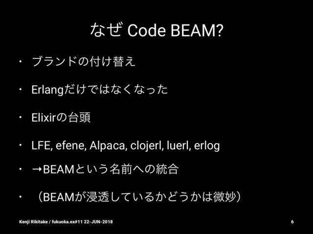 ͳͥ Code BEAM?
• ϒϥϯυͷ෇͚ସ͑
• Erlang͚ͩͰ͸ͳ͘ͳͬͨ
• Elixirͷ୆಄
• LFE, efene, Alpaca, clojerl, luerl, erlog
• →BEAMͱ͍͏໊લ΁ͷ౷߹
• ʢBEAM͕ਁಁ͍ͯ͠Δ͔Ͳ͏͔͸ඍົʣ
Kenji Rikitake / fukuoka.ex#11 22-JUN-2018 6
