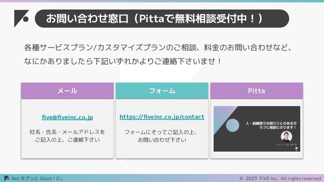 © 2023 FiVE Inc. All rights reserved
Not をグッと Good！に。
お問い合わせ窓口（Pittaで無料相談受付中！）
メール
ﬁve@ﬁveinc.co.jp
社名・氏名・メールアドレスを
ご記入の上、ご連絡下さい
フォーム
https://ﬁveinc.co.jp/contact
フォームにそってご記入の上、
お問い合わせ下さい
Pitta
各種サービスプラン/カスタマイズプランのご相談、料金のお問い合わせなど、
なにかありましたら下記いずれかよりご連絡下さいませ！
