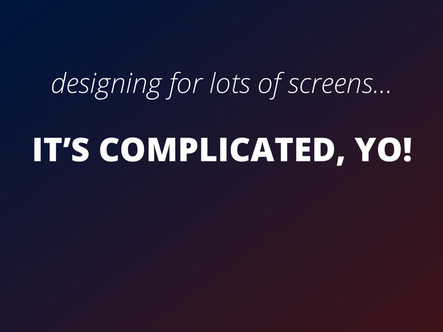 designing for lots of screens...
IT’S COMPLICATED, YO!
