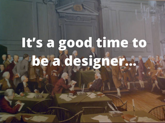 It’s a good time to
be a designer...
