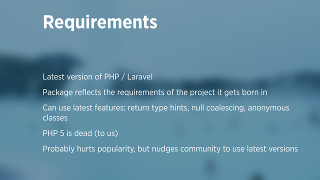 Requirements
Latest version of PHP / Laravel
Package reﬂects the requirements of the project it gets born in
Can use latest features: return type hints, null coalescing, anonymous
classes
PHP 5 is dead (to us)
Probably hurts popularity, but nudges community to use latest versions
