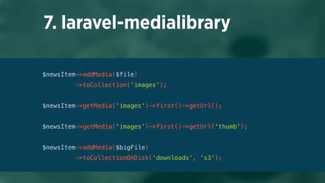 7. laravel-medialibrary
$newsItem->addMedia($file)
->toCollection('images');
 
$newsItem->getMedia('images')->first()->getUrl();
 
$newsItem->getMedia('images')->first()->getUrl('thumb'); 
 
$newsItem->addMedia($bigFile)
->toCollectionOnDisk('downloads', 's3');
