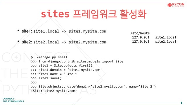 • site1: site1.local -> site1.mysite.com
• site2: site2.local -> site2.mysite.com
sites 프레임워크 활성화
$ ./manage.py shell
>>> from django.contrib.sites.models import Site
>>> site1 = Site.objects.first()
>>> site1.domain = 'site1.mysite.com'
>>> site1.name = 'Site 1'
>>> site1.save()
>>>
>>> Site.objects.create(domain='site2.mysite.com', name='Site 2')

/etc/hosts
127.0.0.1 site1.local
127.0.0.1 site2.local

