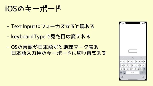 iOSのキーボード
- TextInputにフォーカスすると現れる
- keyboardTypeで見た目は変えれる
- OSの言語が日本語だと地球マーク表れ

日本語入力用のキーボードに切り替えれる

