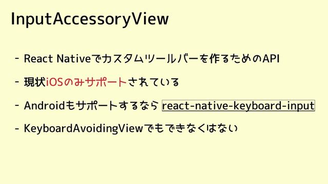 InputAccessoryView
- React Nativeでカスタムツールバーを作るためのAPI
- 現状 されている
iOSのみサポート
- Androidもサポートするなら react-native-keyboard-input
- KeyboardAvoidingViewでもできなくはない
