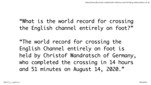 @holly_cummins #RedHat
“What is the world record for crossing
the English channel entirely on foot?”
“The world record for crossing the
English Channel entirely on foot is
held by Christof Wandratsch of Germany,
who completed the crossing in 14 hours
and 51 minutes on August 14, 2020.”
https://www.sify.com/ai-analytics/the-hilarious-and-horrifying-hallucinations-of-ai/
