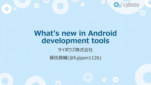 What's new in Android
development tools
サイボウズ株式会社
藤⽥真輔(@fujipon1126)
