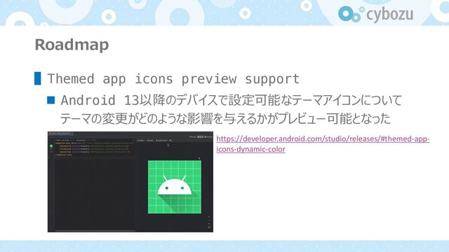 Roadmap
▌Themed app icons preview support
n Android 13以降のデバイスで設定可能なテーマアイコンについて
テーマの変更がどのような影響を与えるかがプレビュー可能となった
https://developer.android.com/studio/releases/#themed-app-
icons-dynamic-color
