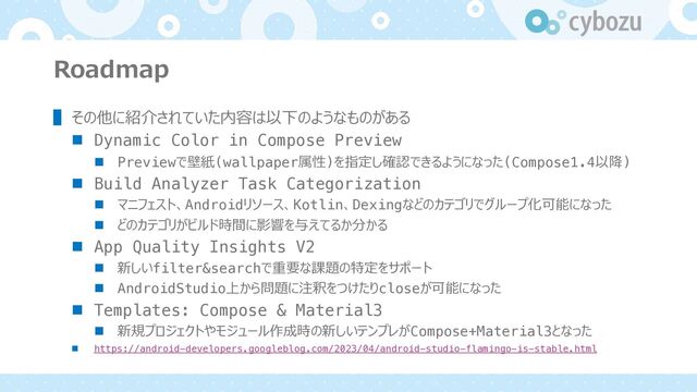 Roadmap
▌ その他に紹介されていた内容は以下のようなものがある
n Dynamic Color in Compose Preview
n Previewで壁紙(wallpaper属性)を指定し確認できるようになった(Compose1.4以降)
n Build Analyzer Task Categorization
n マニフェスト、Androidリソース、Kotlin、Dexingなどのカテゴリでグループ化可能になった
n どのカテゴリがビルド時間に影響を与えてるか分かる
n App Quality Insights V2
n 新しいfilter&searchで重要な課題の特定をサポート
n AndroidStudio上から問題に注釈をつけたりcloseが可能になった
n Templates: Compose & Material3
n 新規プロジェクトやモジュール作成時の新しいテンプレがCompose+Material3となった
n https://android-developers.googleblog.com/2023/04/android-studio-flamingo-is-stable.html

