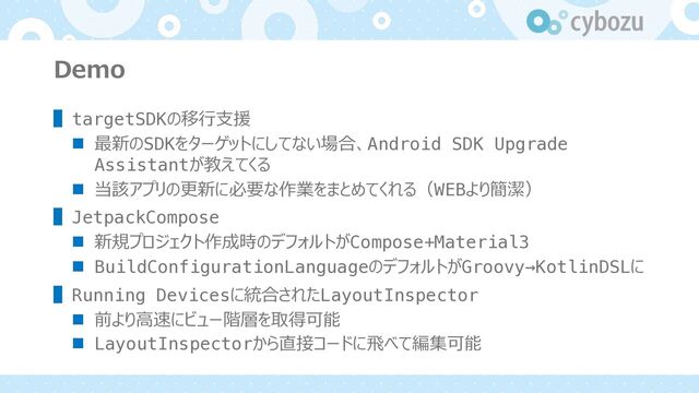 Demo
▌targetSDKの移⾏⽀援
n 最新のSDKをターゲットにしてない場合、Android SDK Upgrade
Assistantが教えてくる
n 当該アプリの更新に必要な作業をまとめてくれる（WEBより簡潔）
▌JetpackCompose
n 新規プロジェクト作成時のデフォルトがCompose+Material3
n BuildConfigurationLanguageのデフォルトがGroovy→KotlinDSLに
▌Running Devicesに統合されたLayoutInspector
n 前より⾼速にビュー階層を取得可能
n LayoutInspectorから直接コードに⾶べて編集可能
