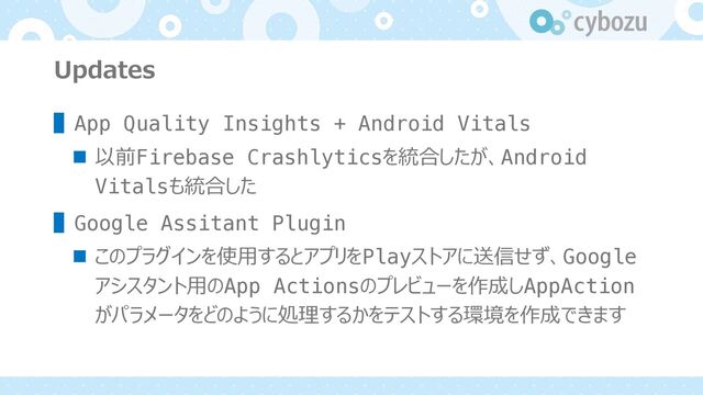 Updates
▌App Quality Insights + Android Vitals
n 以前Firebase Crashlyticsを統合したが、Android
Vitalsも統合した
▌Google Assitant Plugin
n このプラグインを使⽤するとアプリをPlayストアに送信せず、Google
アシスタント⽤のApp Actionsのプレビューを作成しAppAction
がパラメータをどのように処理するかをテストする環境を作成できます
