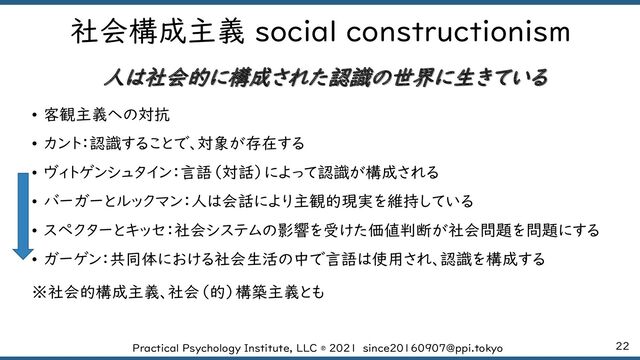 22
Practical Psychology Institute, LLC ® 2021 since20160907@ppi.tokyo
社会構成主義 social constructionism
人は社会的に構成された認識の世界に生きている
• 客観主義への対抗
• カント：認識することで、対象が存在する
• ヴィトゲンシュタイン：言語（対話）によって認識が構成される
• バーガーとルックマン：人は会話により主観的現実を維持している
• スペクターとキッセ：社会システムの影響を受けた価値判断が社会問題を問題にする
• ガーゲン：共同体における社会生活の中で言語は使用され、認識を構成する
※社会的構成主義、社会（的）構築主義とも
