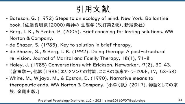 33
Practical Psychology Institute, LLC ® 2021 since20160907@ppi.tokyo
引用文献
• Bateson, G. (1972) Steps to an ecology of mind. New York: Ballantine
book.（佐藤良明訳（2000）精神の 生態学（改訂第2版）．新思索社）
• Berg, I. K., & Szabo, P. (2005). Brief coaching for lasting solutions. WW
Norton & Company.
• de Shazer, S. (1985). Key to solution in brief therapy.
• de Shazer, S., & Berg, I. K. (1992). Doing therapy: A post‐structural
re‐vision. Journal of Marital and Family Therapy, 18(1), 71-8
• Haley, J. (1985) Conversations with Erickson. Networker, 9(2), 30–43.
（宮田敬一，他訳（1986）エリクソンとの対談．こころの臨床ア・ラ・カルト，17, 53–58）
• White, M., Wijaya, M., & Epston, D. (1990). Narrative means to
therapeutic ends. WW Norton & Company. [小森（訳） (2017). 物語としての家
族. 金剛出版.]
