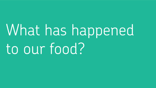 What has happened
to our food?
