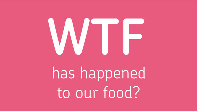 has happened
to our food?
WTF

