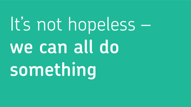 It’s not hopeless –
we can all do
something
