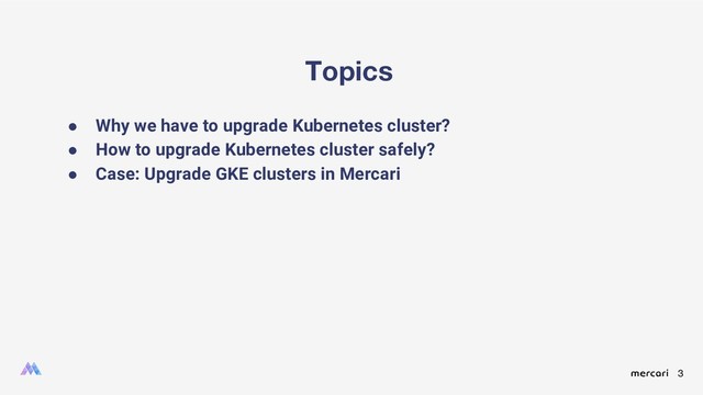 3
Topics
● Why we have to upgrade Kubernetes cluster?
● How to upgrade Kubernetes cluster safely?
● Case: Upgrade GKE clusters in Mercari

